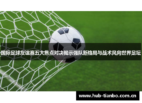 国际足球友谊赛五大焦点对决揭示强队新格局与战术风向世界足坛 国际足球友谊赛五大焦点对决揭示强队新格局与战术风向世界足坛